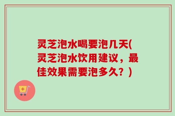 灵芝泡水喝要泡几天(灵芝泡水饮用建议，最佳效果需要泡多久？)