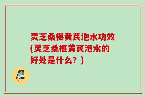 灵芝桑椹黄芪泡水功效(灵芝桑椹黄芪泡水的好处是什么？)