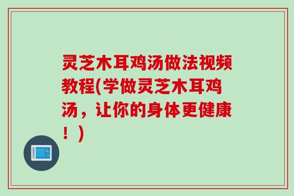 灵芝木耳鸡汤做法视频教程(学做灵芝木耳鸡汤，让你的身体更健康！)