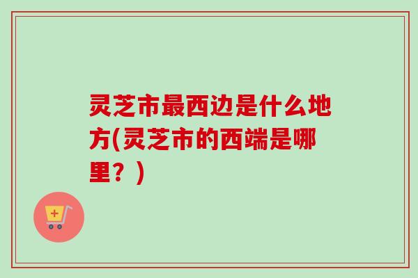 灵芝市最西边是什么地方(灵芝市的西端是哪里？)