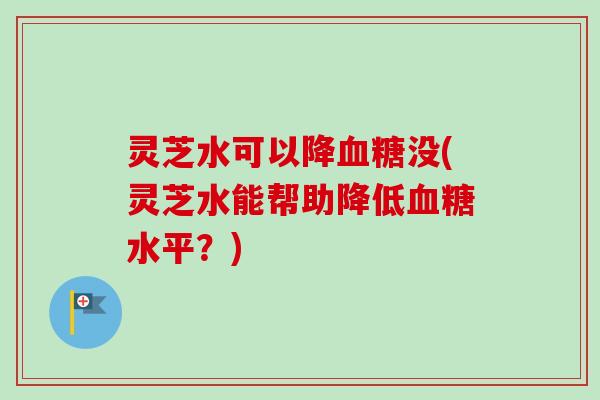 灵芝水可以降血糖没(灵芝水能帮助降低血糖水平？)