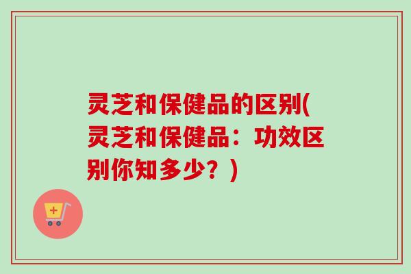 灵芝和保健品的区别(灵芝和保健品：功效区别你知多少？)