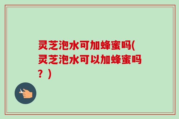 灵芝泡水可加蜂蜜吗(灵芝泡水可以加蜂蜜吗？)