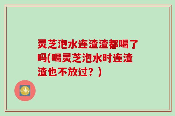 灵芝泡水连渣渣都喝了吗(喝灵芝泡水时连渣渣也不放过？)