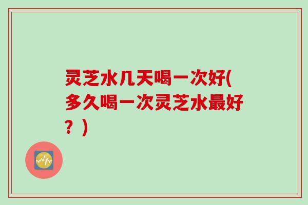 灵芝水几天喝一次好(多久喝一次灵芝水最好？)