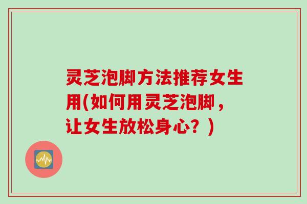 灵芝泡脚方法推荐女生用(如何用灵芝泡脚，让女生放松身心？)