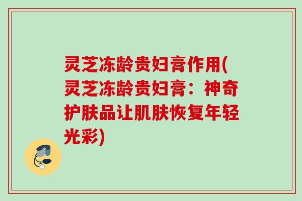 灵芝冻龄贵妇膏作用(灵芝冻龄贵妇膏：神奇护肤品让肌肤恢复年轻光彩)