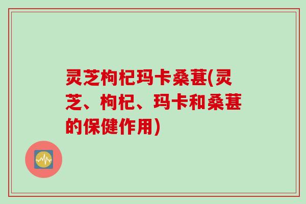 灵芝枸杞玛卡桑葚(灵芝、枸杞、玛卡和桑葚的保健作用)
