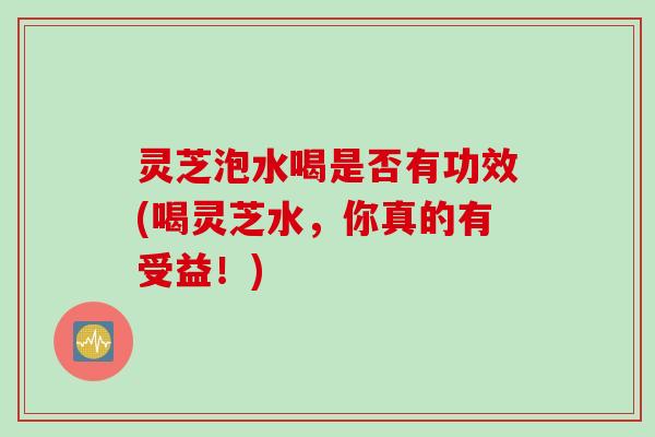 灵芝泡水喝是否有功效(喝灵芝水，你真的有受益！)