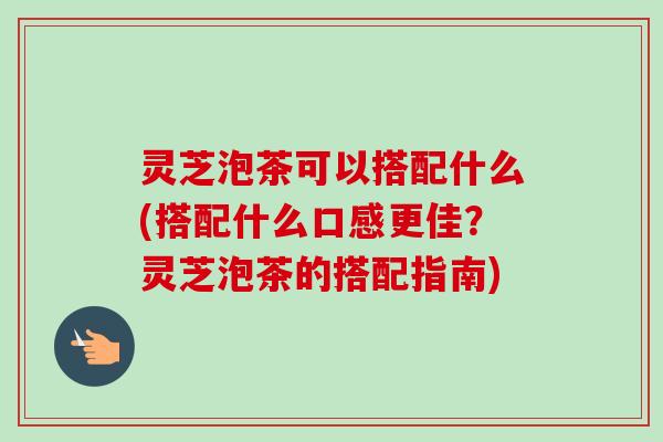 灵芝泡茶可以搭配什么(搭配什么口感更佳？灵芝泡茶的搭配指南)