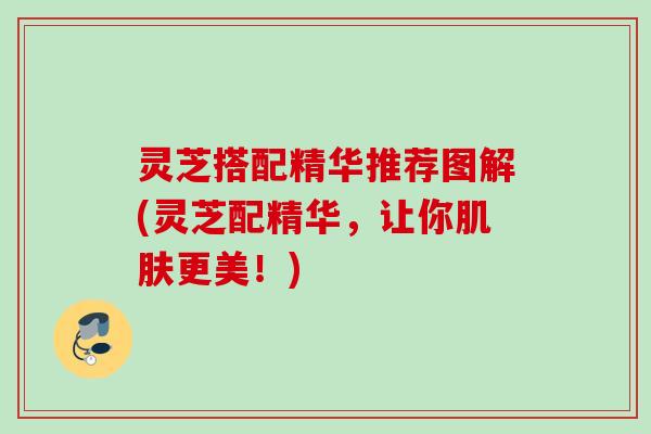 灵芝搭配精华推荐图解(灵芝配精华，让你肌肤更美！)