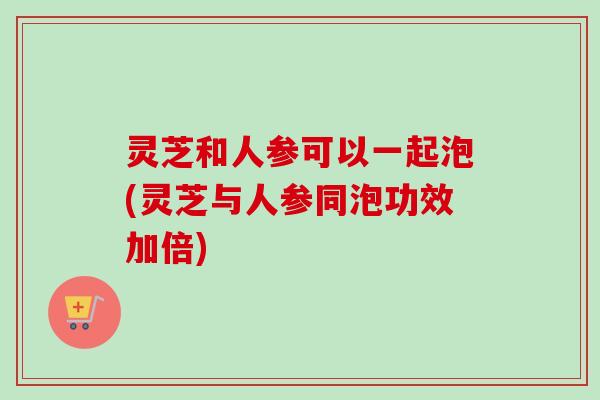灵芝和人参可以一起泡(灵芝与人参同泡功效加倍)
