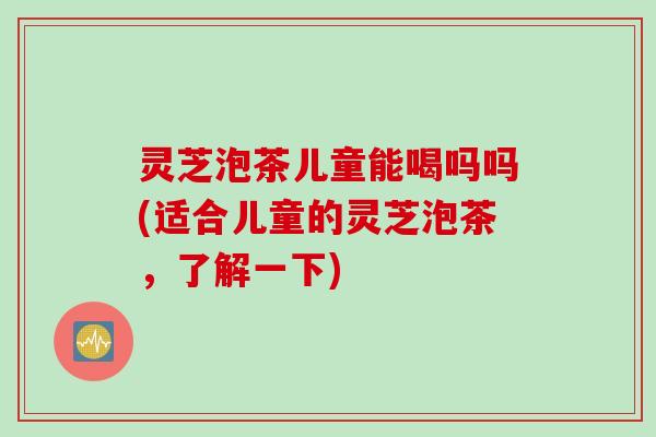 灵芝泡茶儿童能喝吗吗(适合儿童的灵芝泡茶，了解一下)