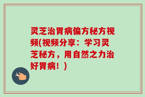 灵芝治胃病偏方秘方视频(视频分享：学习灵芝秘方，用自然之力治好胃病！)
