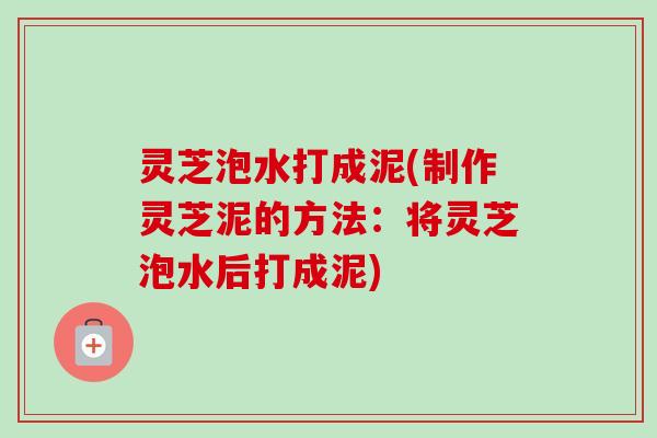 灵芝泡水打成泥(制作灵芝泥的方法：将灵芝泡水后打成泥)