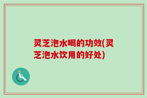 灵芝泡水喝的功效(灵芝泡水饮用的好处)