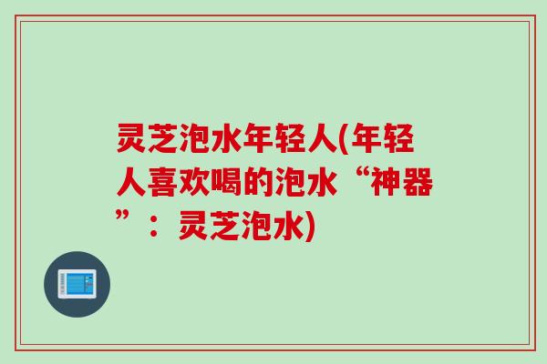 灵芝泡水年轻人(年轻人喜欢喝的泡水“神器”：灵芝泡水)