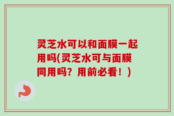 灵芝水可以和面膜一起用吗(灵芝水可与面膜同用吗？用前必看！)