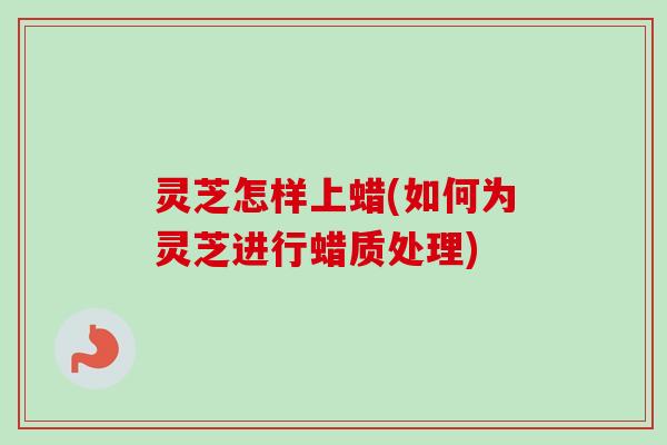灵芝怎样上蜡(如何为灵芝进行蜡质处理)