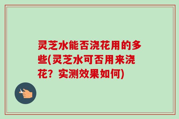 灵芝水能否浇花用的多些(灵芝水可否用来浇花？实测效果如何)