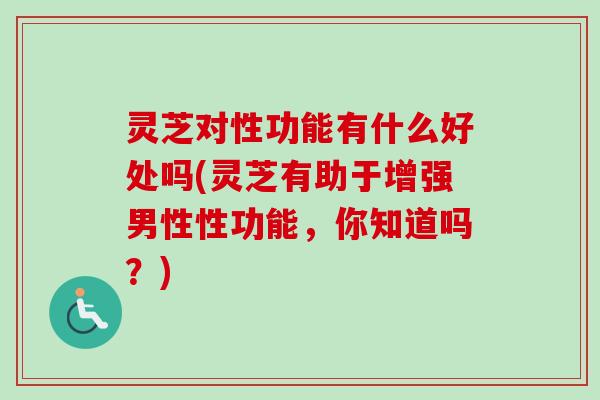 灵芝对性功能有什么好处吗(灵芝有助于增强男性性功能，你知道吗？)
