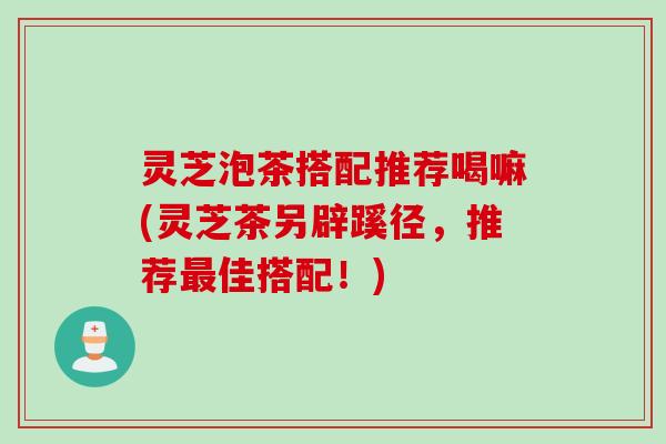 灵芝泡茶搭配推荐喝嘛(灵芝茶另辟蹊径,推荐最佳搭配!)
