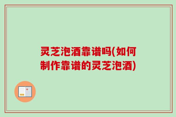 灵芝泡酒靠谱吗(如何制作靠谱的灵芝泡酒)