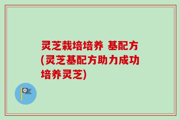 灵芝栽培培养 基配方(灵芝基配方助力成功培养灵芝)