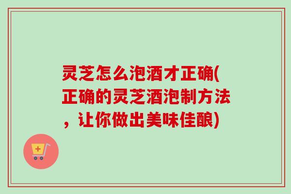 灵芝怎么泡酒才正确(正确的灵芝酒泡制方法，让你做出美味佳酿)