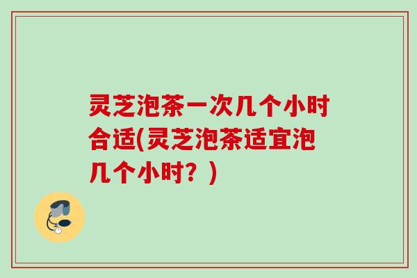 灵芝泡茶一次几个小时合适(灵芝泡茶适宜泡几个小时？)