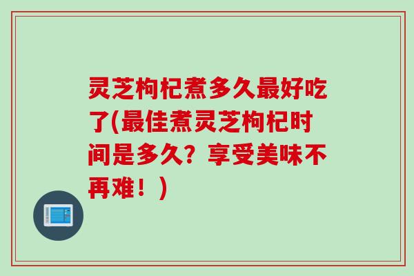 灵芝枸杞煮多久最好吃了(最佳煮灵芝枸杞时间是多久？享受美味不再难！)