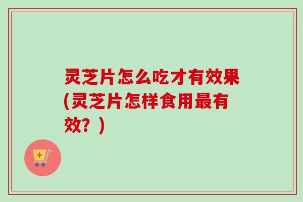 灵芝片怎么吃才有效果(灵芝片怎样食用最有效？)