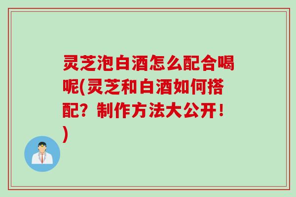 灵芝泡白酒怎么配合喝呢(灵芝和白酒如何搭配？制作方法大公开！)