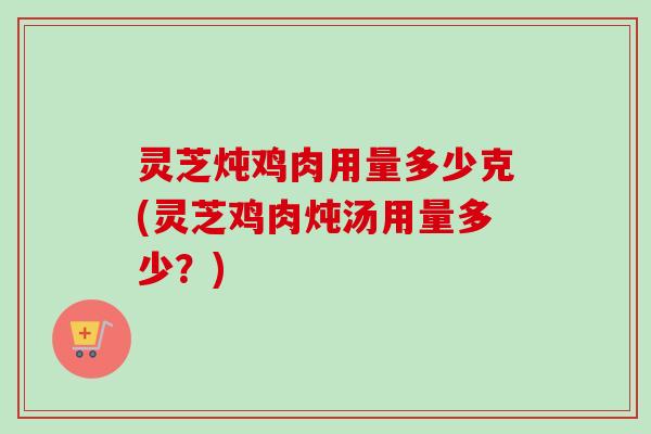 灵芝炖鸡肉用量多少克(灵芝鸡肉炖汤用量多少？)