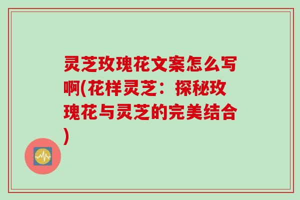 灵芝玫瑰花文案怎么写啊(花样灵芝：探秘玫瑰花与灵芝的完美结合)
