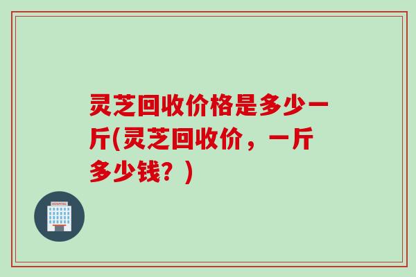 灵芝回收价格是多少一斤(灵芝回收价，一斤多少钱？)