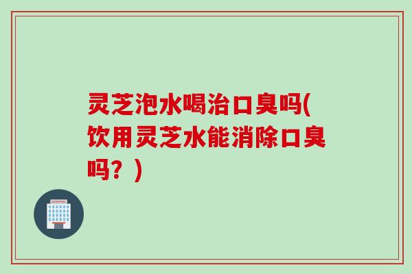 灵芝泡水喝治口臭吗(饮用灵芝水能消除口臭吗？)