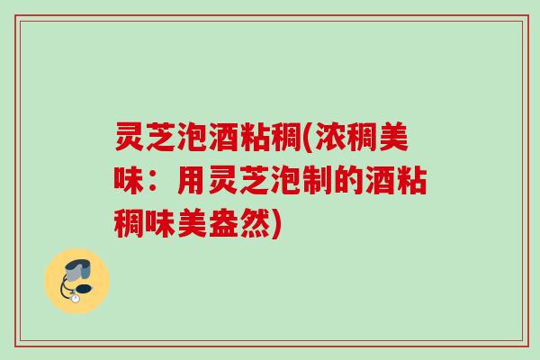 灵芝泡酒粘稠(浓稠美味：用灵芝泡制的酒粘稠味美盎然)