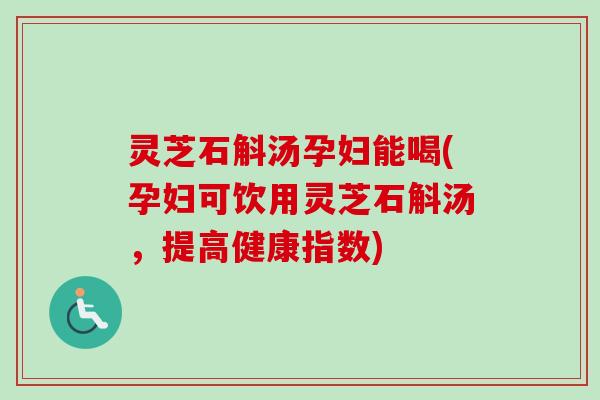 灵芝石斛汤孕妇能喝(孕妇可饮用灵芝石斛汤，提高健康指数)