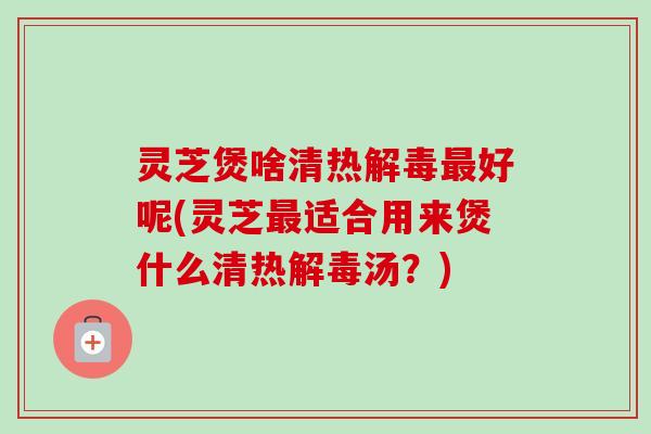 灵芝煲啥清热解毒最好呢(灵芝最适合用来煲什么清热解毒汤？)