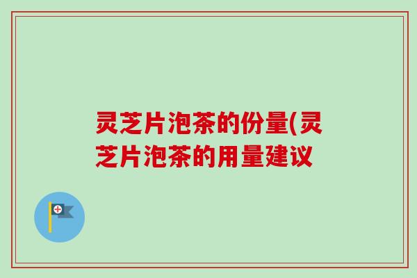 灵芝片泡茶的份量(灵芝片泡茶的用量建议