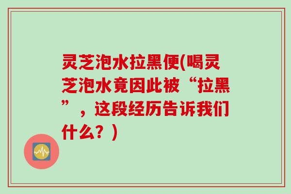 灵芝泡水拉黑便(喝灵芝泡水竟因此被“拉黑”，这段经历告诉我们什么？)