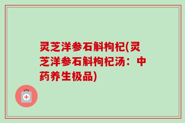 灵芝洋参石斛枸杞(灵芝洋参石斛枸杞汤：中药养生极品)
