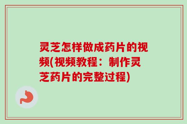 灵芝怎样做成药片的视频(视频教程：制作灵芝药片的完整过程)