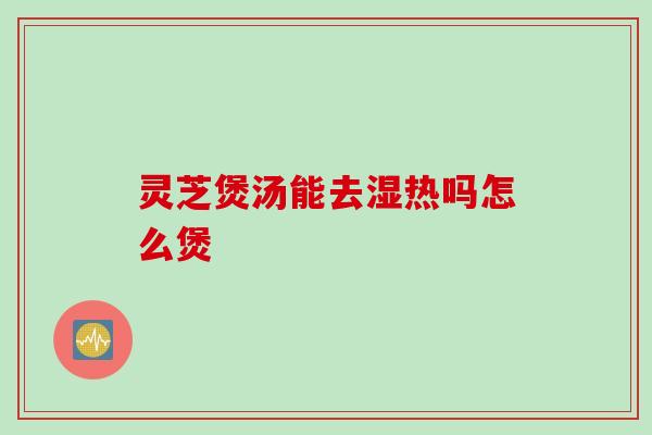 灵芝煲汤能去湿热吗怎么煲