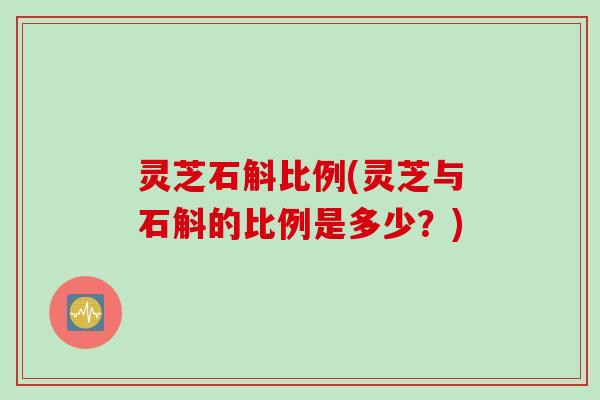 灵芝石斛比例(灵芝与石斛的比例是多少?) 灵芝石斛比例(灵芝与石斛的比例是多少?)