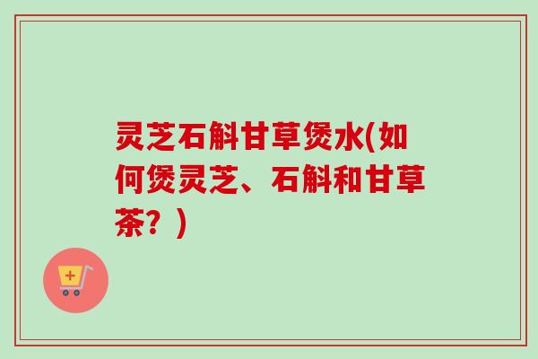 灵芝石斛甘草煲水(如何煲灵芝、石斛和甘草茶？)