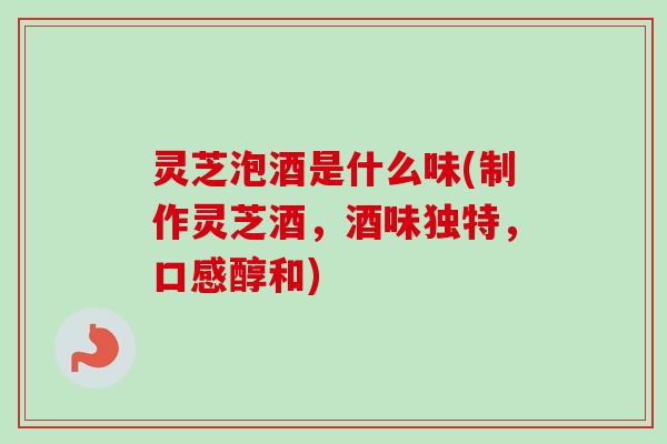 灵芝泡酒是什么味(制作灵芝酒,酒味独特,口感醇和) 灵芝泡酒是什么味(制作灵芝酒,酒味独特,口感醇和)