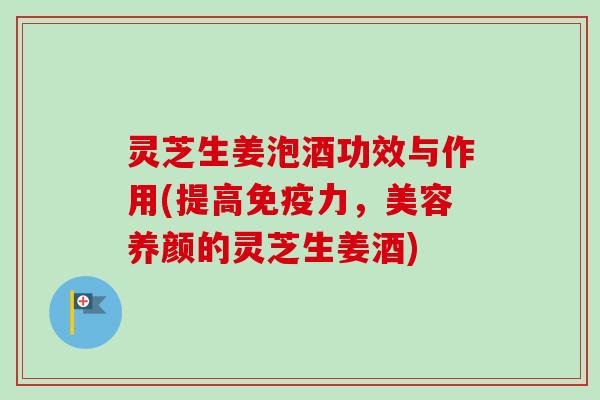 灵芝生姜泡酒功效与作用(提高免疫力，美容养颜的灵芝生姜酒)