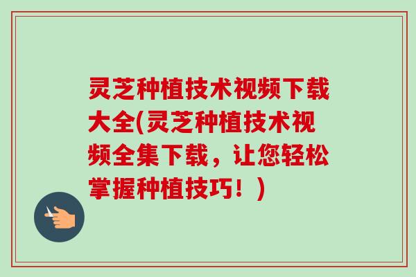 灵芝种植技术视频下载大全(灵芝种植技术视频全集下载，让您轻松掌握种植技巧！)